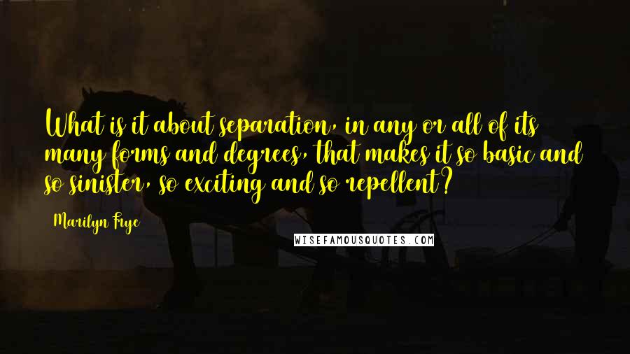 Marilyn Frye Quotes: What is it about separation, in any or all of its many forms and degrees, that makes it so basic and so sinister, so exciting and so repellent?