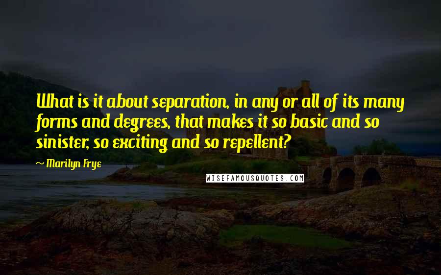 Marilyn Frye Quotes: What is it about separation, in any or all of its many forms and degrees, that makes it so basic and so sinister, so exciting and so repellent?