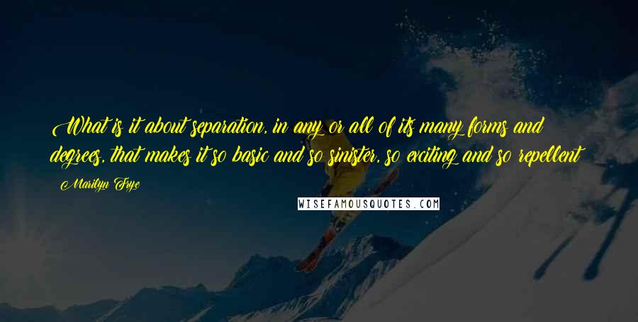 Marilyn Frye Quotes: What is it about separation, in any or all of its many forms and degrees, that makes it so basic and so sinister, so exciting and so repellent?