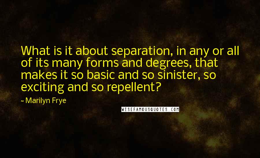 Marilyn Frye Quotes: What is it about separation, in any or all of its many forms and degrees, that makes it so basic and so sinister, so exciting and so repellent?