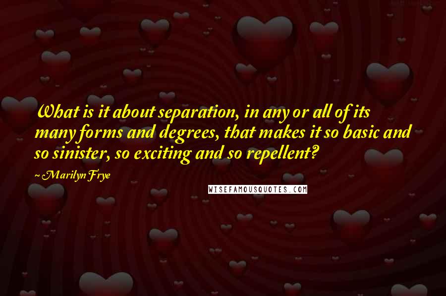 Marilyn Frye Quotes: What is it about separation, in any or all of its many forms and degrees, that makes it so basic and so sinister, so exciting and so repellent?