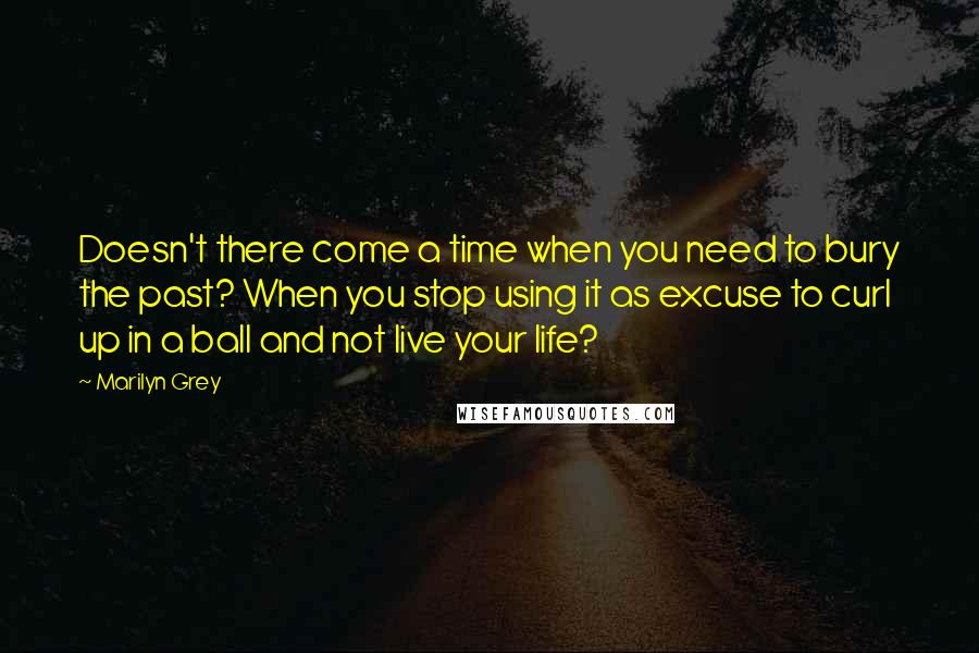 Marilyn Grey Quotes: Doesn't there come a time when you need to bury the past? When you stop using it as excuse to curl up in a ball and not live your life?