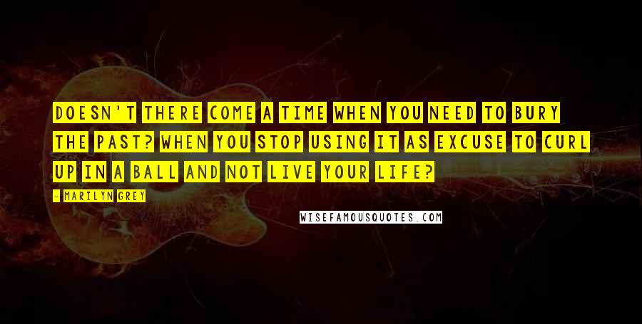 Marilyn Grey Quotes: Doesn't there come a time when you need to bury the past? When you stop using it as excuse to curl up in a ball and not live your life?