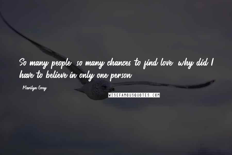 Marilyn Grey Quotes: So many people, so many chances to find love, why did I have to believe in only one person?