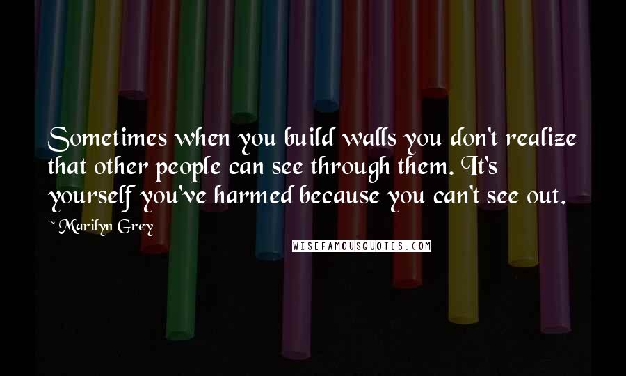 Marilyn Grey Quotes: Sometimes when you build walls you don't realize that other people can see through them. It's yourself you've harmed because you can't see out.