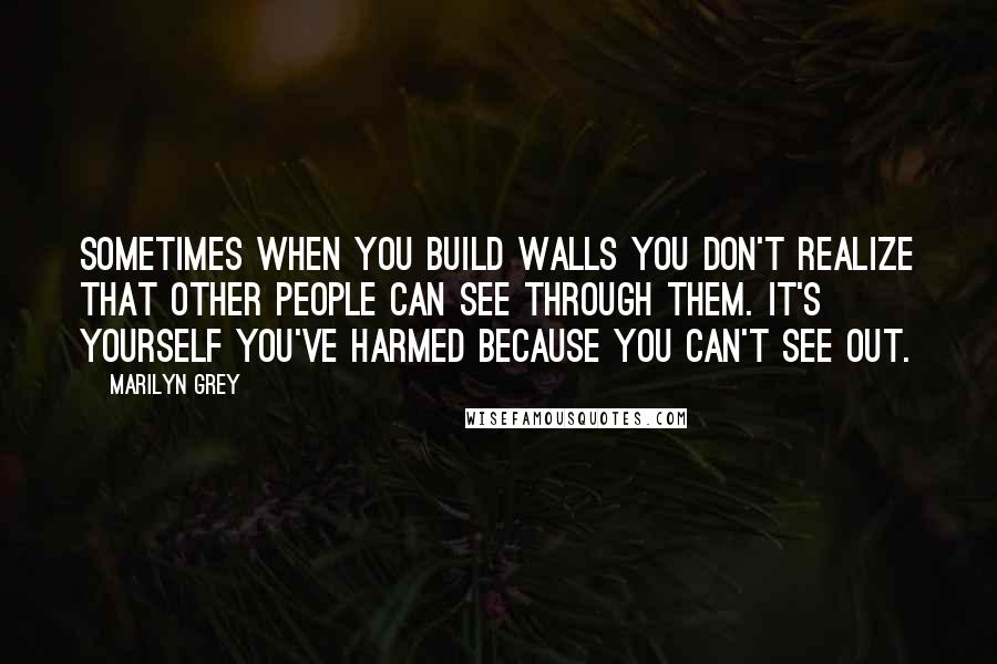 Marilyn Grey Quotes: Sometimes when you build walls you don't realize that other people can see through them. It's yourself you've harmed because you can't see out.