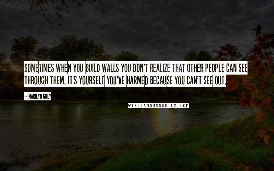 Marilyn Grey Quotes: Sometimes when you build walls you don't realize that other people can see through them. It's yourself you've harmed because you can't see out.