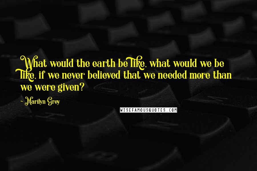 Marilyn Grey Quotes: What would the earth be like, what would we be like, if we never believed that we needed more than we were given?