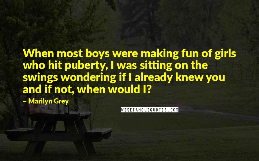 Marilyn Grey Quotes: When most boys were making fun of girls who hit puberty, I was sitting on the swings wondering if I already knew you and if not, when would I?