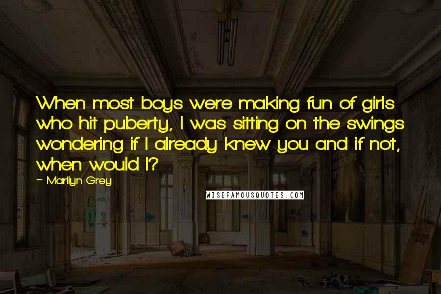 Marilyn Grey Quotes: When most boys were making fun of girls who hit puberty, I was sitting on the swings wondering if I already knew you and if not, when would I?