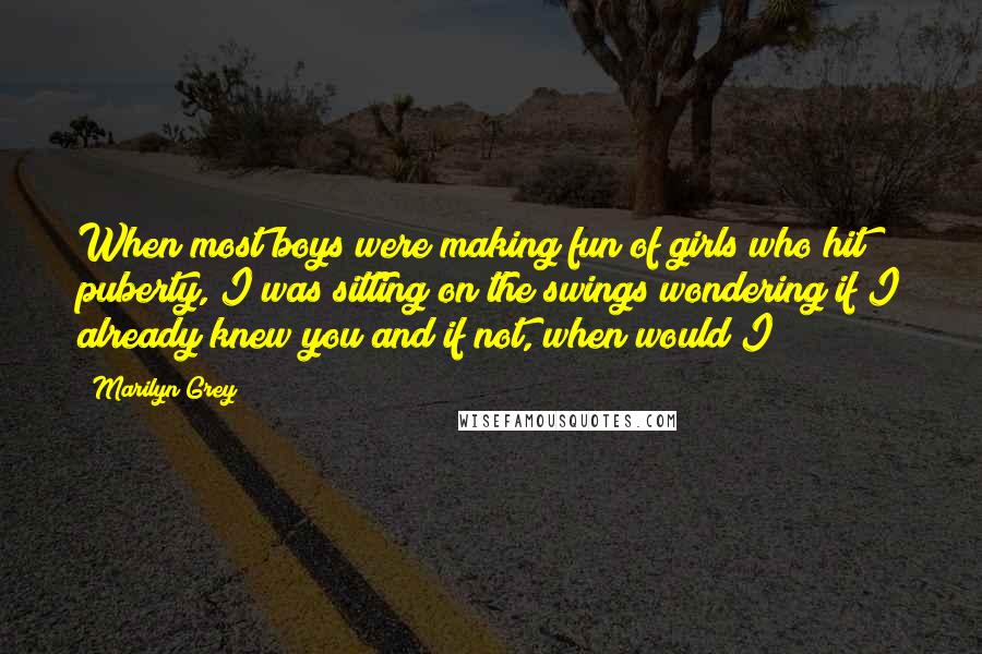 Marilyn Grey Quotes: When most boys were making fun of girls who hit puberty, I was sitting on the swings wondering if I already knew you and if not, when would I?