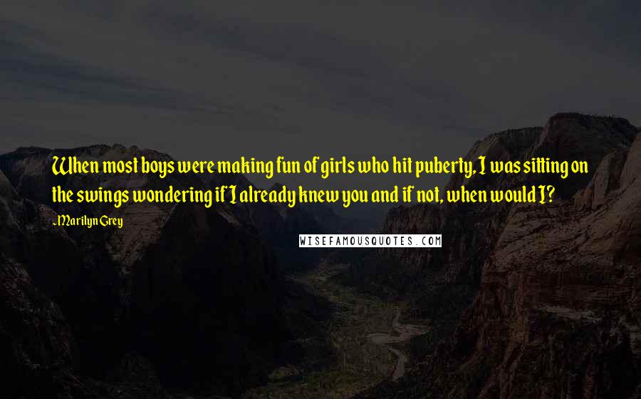 Marilyn Grey Quotes: When most boys were making fun of girls who hit puberty, I was sitting on the swings wondering if I already knew you and if not, when would I?