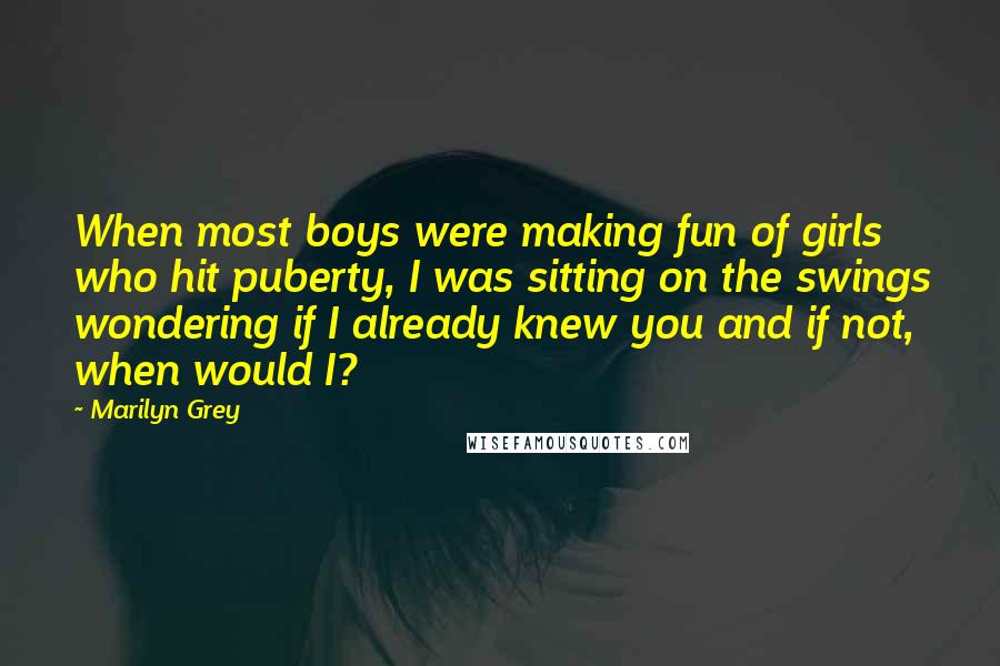 Marilyn Grey Quotes: When most boys were making fun of girls who hit puberty, I was sitting on the swings wondering if I already knew you and if not, when would I?