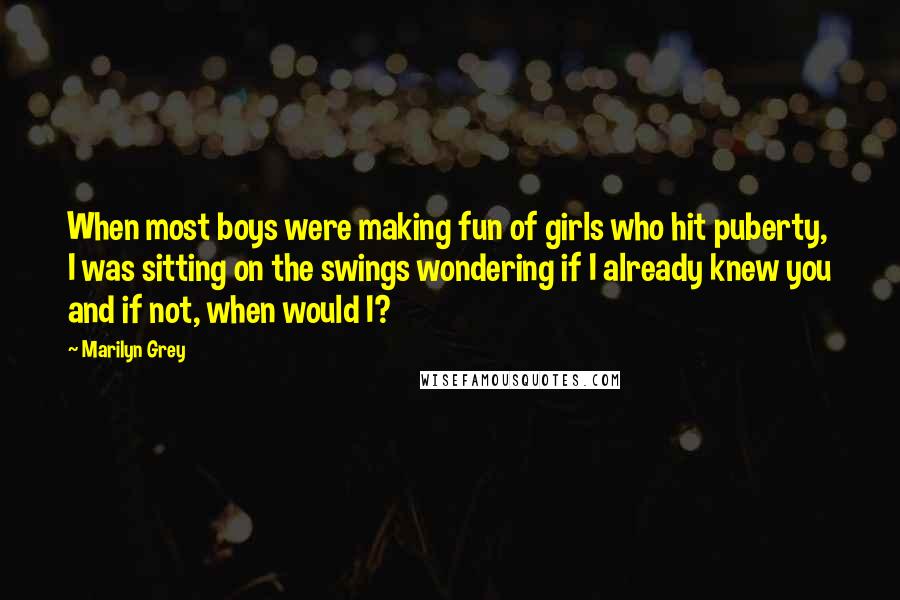 Marilyn Grey Quotes: When most boys were making fun of girls who hit puberty, I was sitting on the swings wondering if I already knew you and if not, when would I?