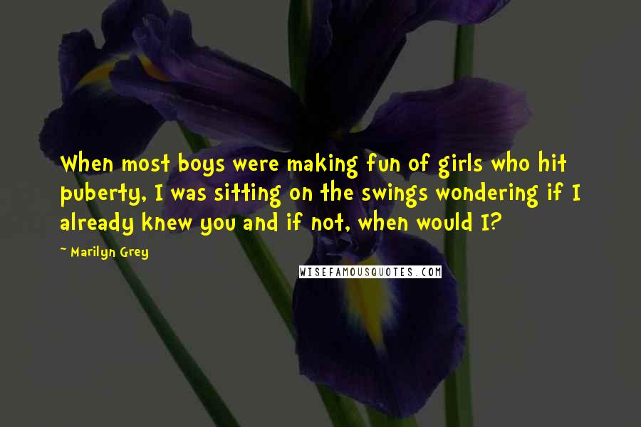 Marilyn Grey Quotes: When most boys were making fun of girls who hit puberty, I was sitting on the swings wondering if I already knew you and if not, when would I?