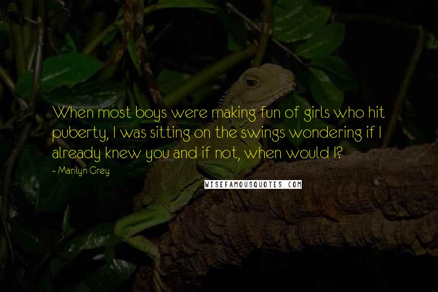 Marilyn Grey Quotes: When most boys were making fun of girls who hit puberty, I was sitting on the swings wondering if I already knew you and if not, when would I?