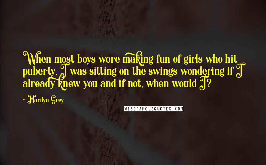 Marilyn Grey Quotes: When most boys were making fun of girls who hit puberty, I was sitting on the swings wondering if I already knew you and if not, when would I?