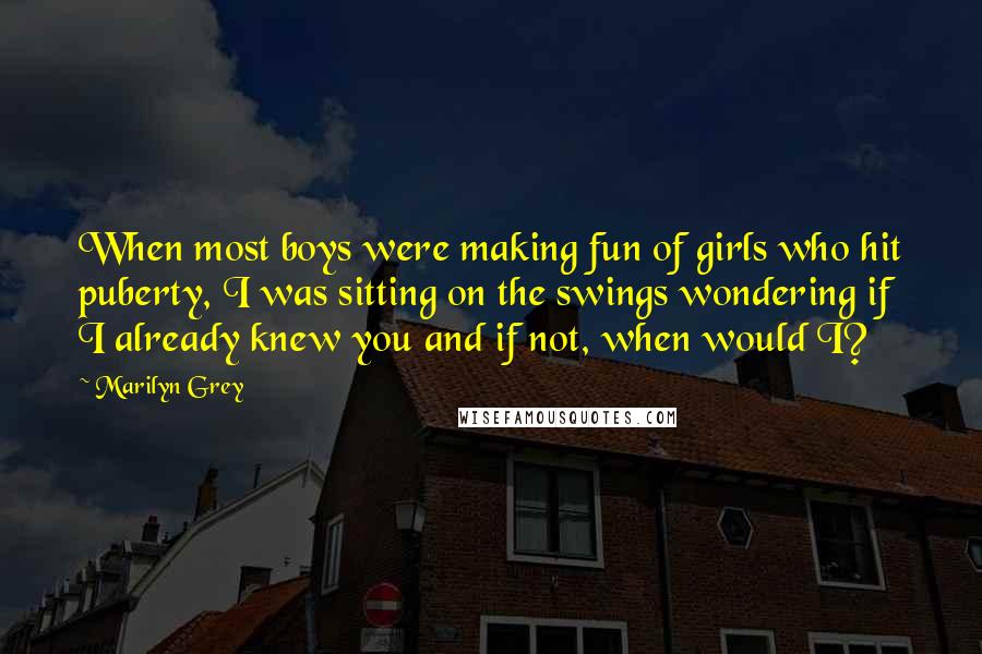 Marilyn Grey Quotes: When most boys were making fun of girls who hit puberty, I was sitting on the swings wondering if I already knew you and if not, when would I?