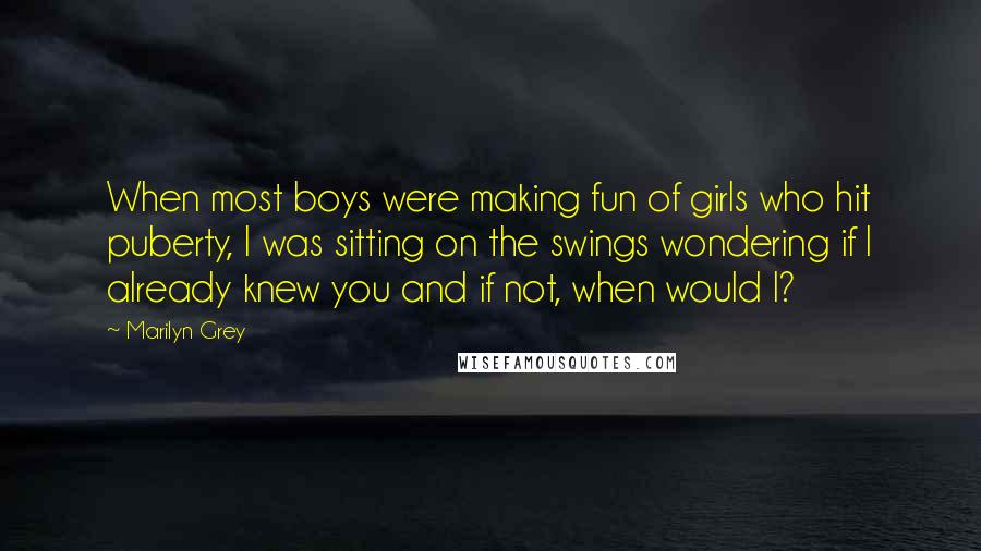 Marilyn Grey Quotes: When most boys were making fun of girls who hit puberty, I was sitting on the swings wondering if I already knew you and if not, when would I?