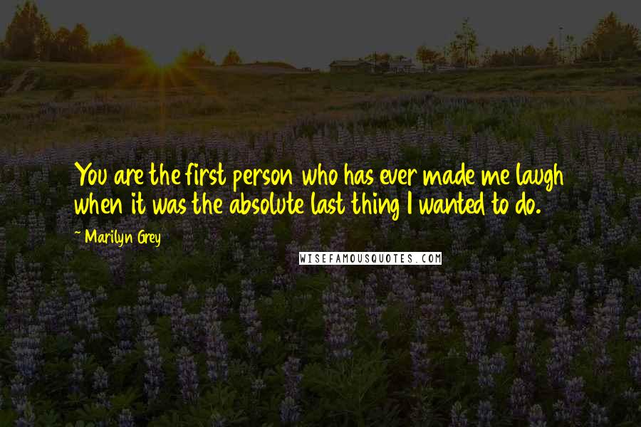 Marilyn Grey Quotes: You are the first person who has ever made me laugh when it was the absolute last thing I wanted to do.