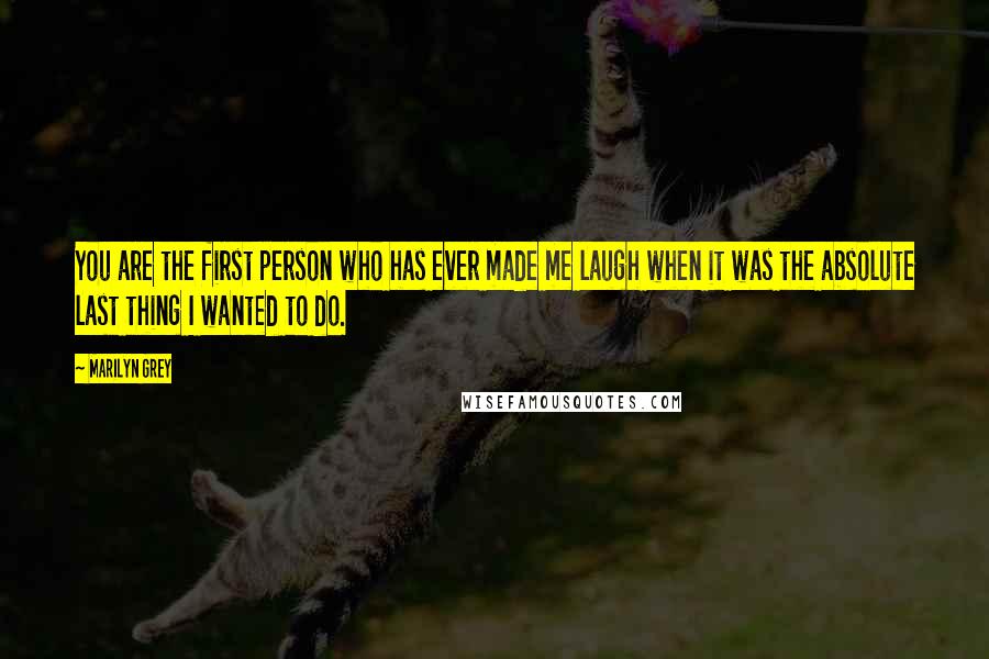Marilyn Grey Quotes: You are the first person who has ever made me laugh when it was the absolute last thing I wanted to do.