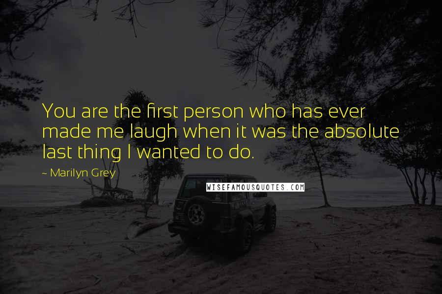 Marilyn Grey Quotes: You are the first person who has ever made me laugh when it was the absolute last thing I wanted to do.