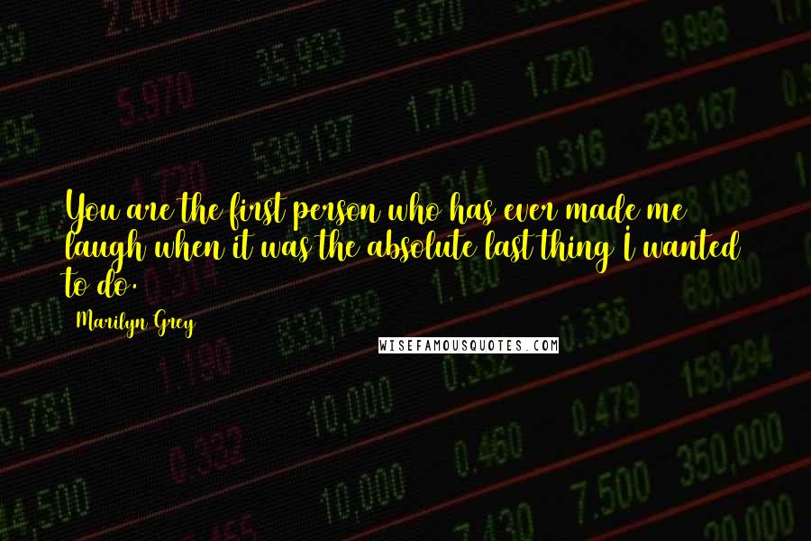 Marilyn Grey Quotes: You are the first person who has ever made me laugh when it was the absolute last thing I wanted to do.
