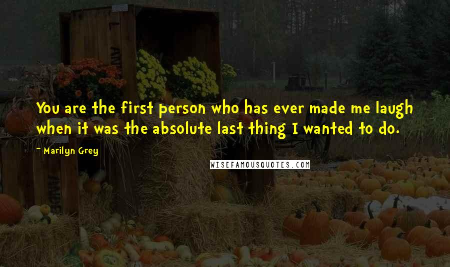 Marilyn Grey Quotes: You are the first person who has ever made me laugh when it was the absolute last thing I wanted to do.
