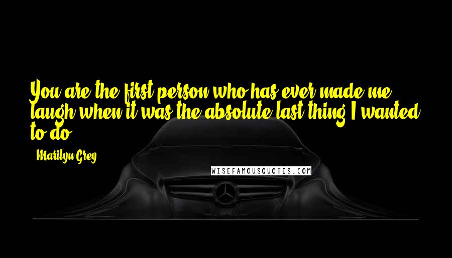 Marilyn Grey Quotes: You are the first person who has ever made me laugh when it was the absolute last thing I wanted to do.