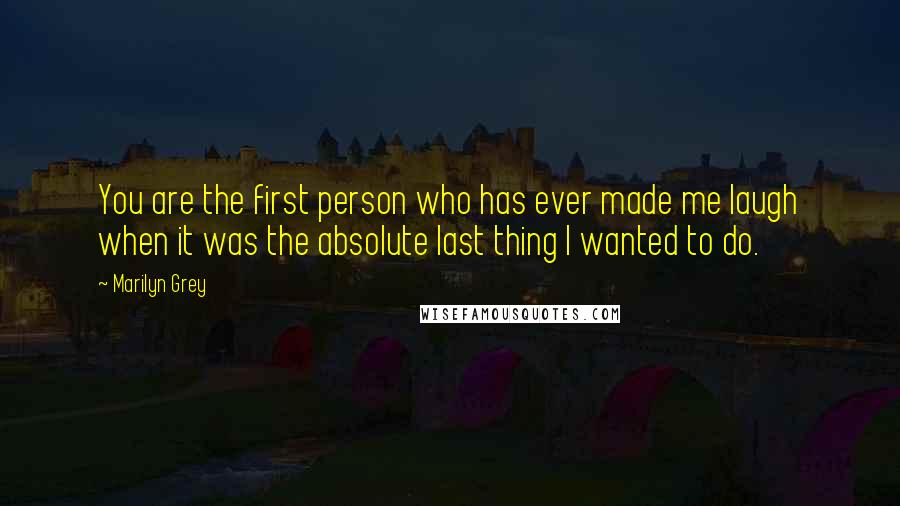 Marilyn Grey Quotes: You are the first person who has ever made me laugh when it was the absolute last thing I wanted to do.