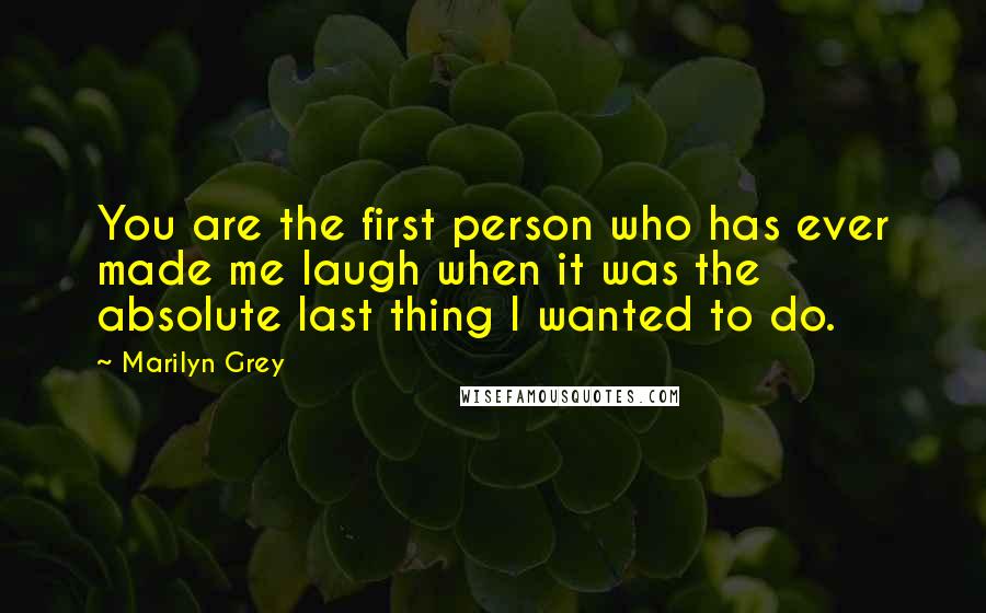 Marilyn Grey Quotes: You are the first person who has ever made me laugh when it was the absolute last thing I wanted to do.