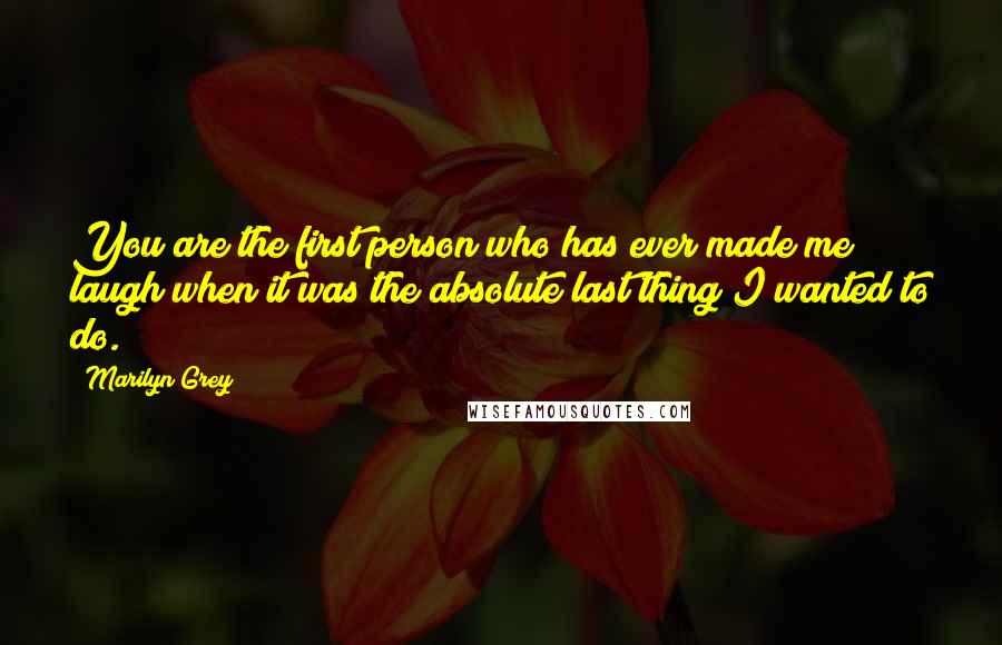 Marilyn Grey Quotes: You are the first person who has ever made me laugh when it was the absolute last thing I wanted to do.