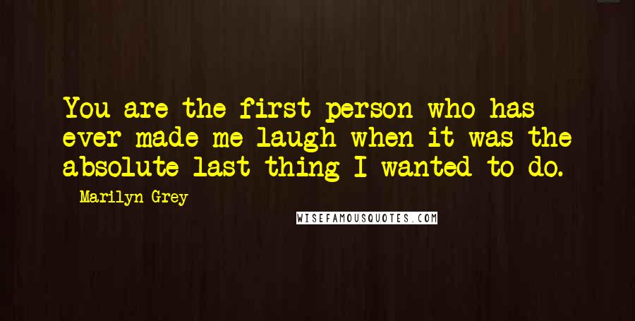 Marilyn Grey Quotes: You are the first person who has ever made me laugh when it was the absolute last thing I wanted to do.