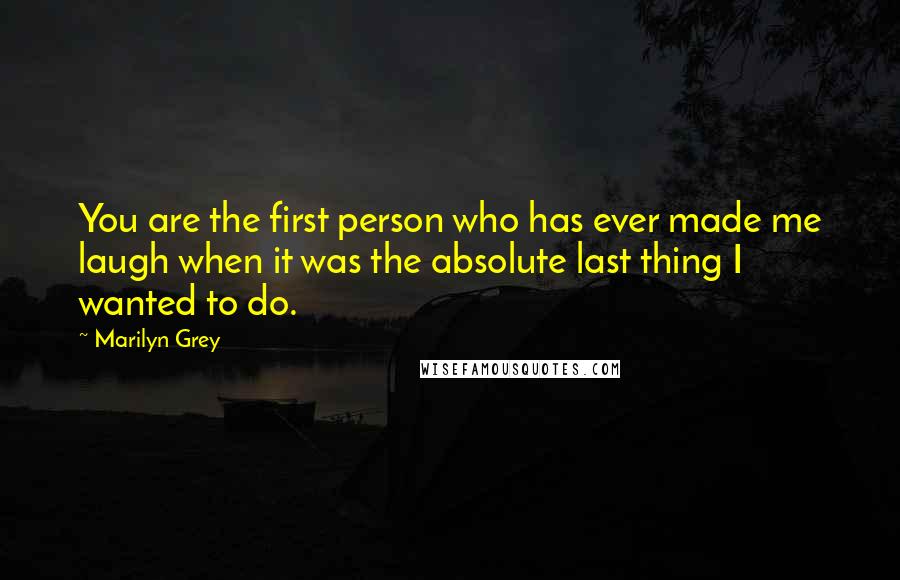 Marilyn Grey Quotes: You are the first person who has ever made me laugh when it was the absolute last thing I wanted to do.