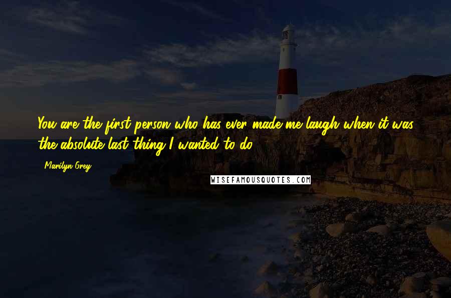 Marilyn Grey Quotes: You are the first person who has ever made me laugh when it was the absolute last thing I wanted to do.
