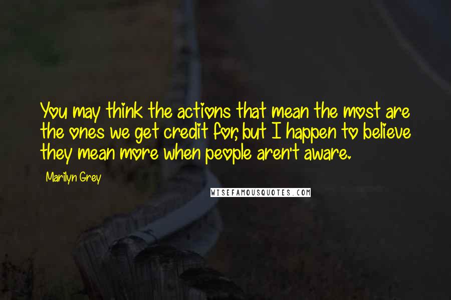 Marilyn Grey Quotes: You may think the actions that mean the most are the ones we get credit for, but I happen to believe they mean more when people aren't aware.