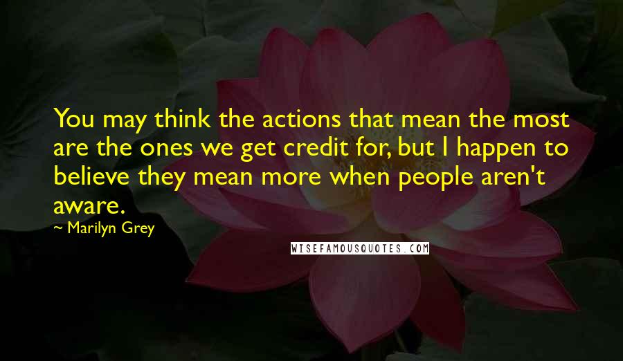 Marilyn Grey Quotes: You may think the actions that mean the most are the ones we get credit for, but I happen to believe they mean more when people aren't aware.