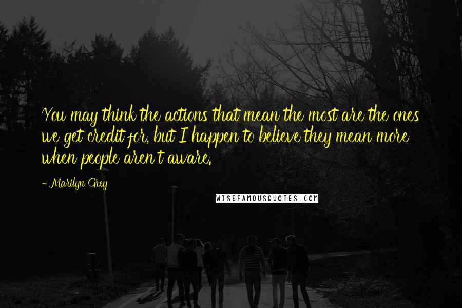 Marilyn Grey Quotes: You may think the actions that mean the most are the ones we get credit for, but I happen to believe they mean more when people aren't aware.