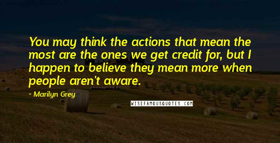 Marilyn Grey Quotes: You may think the actions that mean the most are the ones we get credit for, but I happen to believe they mean more when people aren't aware.