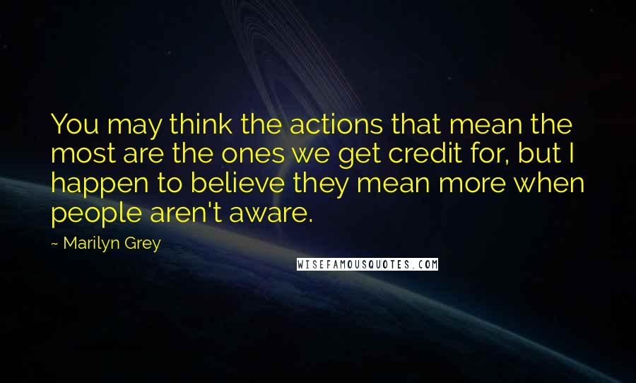 Marilyn Grey Quotes: You may think the actions that mean the most are the ones we get credit for, but I happen to believe they mean more when people aren't aware.