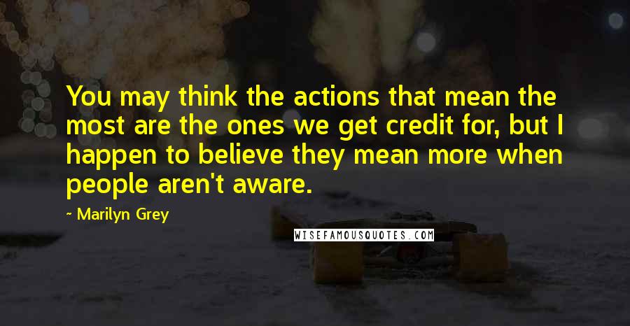 Marilyn Grey Quotes: You may think the actions that mean the most are the ones we get credit for, but I happen to believe they mean more when people aren't aware.