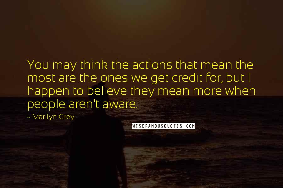 Marilyn Grey Quotes: You may think the actions that mean the most are the ones we get credit for, but I happen to believe they mean more when people aren't aware.