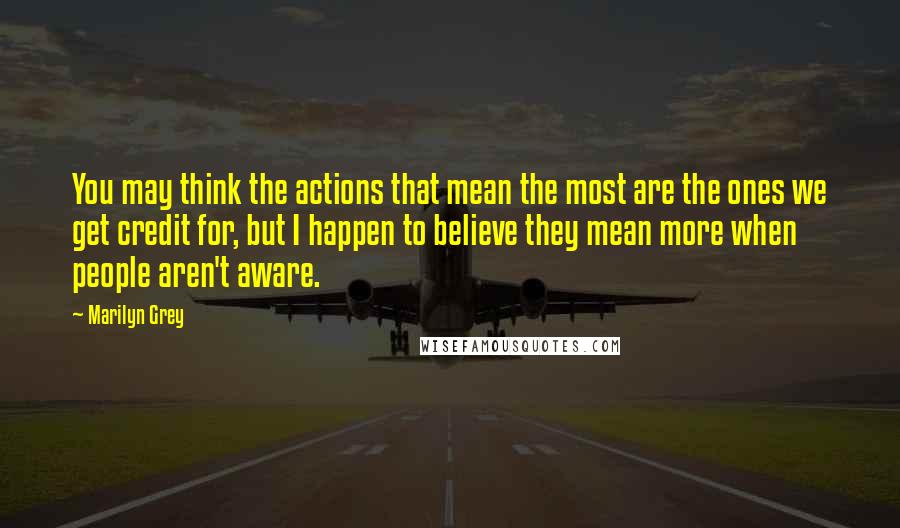 Marilyn Grey Quotes: You may think the actions that mean the most are the ones we get credit for, but I happen to believe they mean more when people aren't aware.