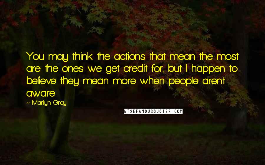 Marilyn Grey Quotes: You may think the actions that mean the most are the ones we get credit for, but I happen to believe they mean more when people aren't aware.