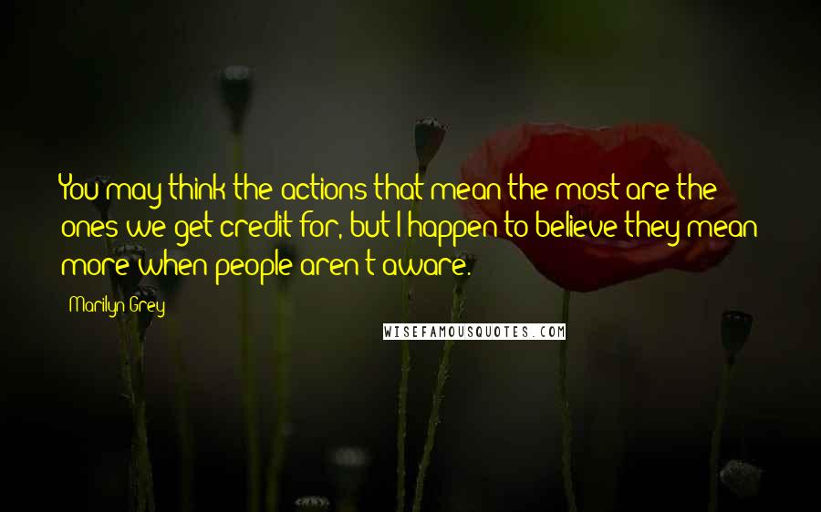 Marilyn Grey Quotes: You may think the actions that mean the most are the ones we get credit for, but I happen to believe they mean more when people aren't aware.