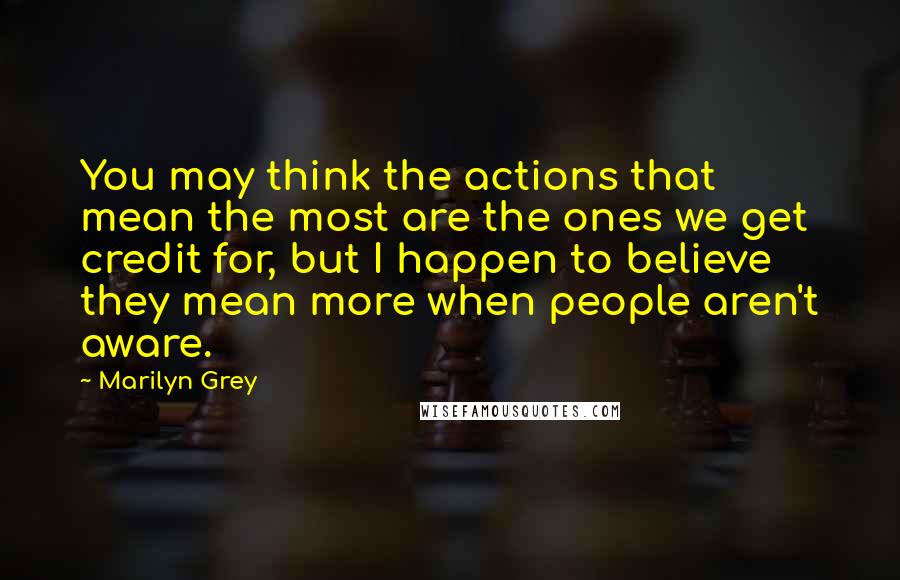 Marilyn Grey Quotes: You may think the actions that mean the most are the ones we get credit for, but I happen to believe they mean more when people aren't aware.