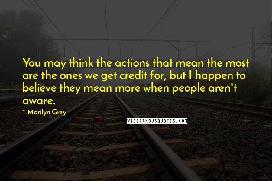 Marilyn Grey Quotes: You may think the actions that mean the most are the ones we get credit for, but I happen to believe they mean more when people aren't aware.