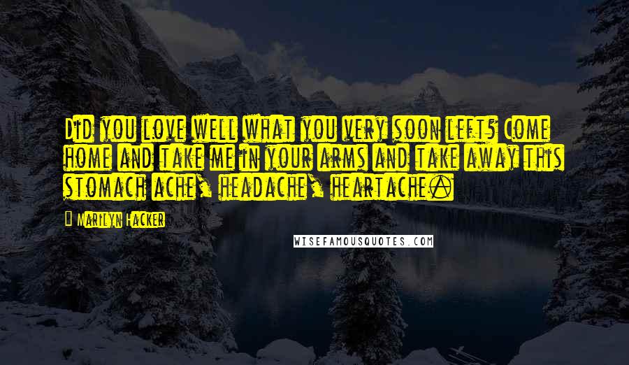 Marilyn Hacker Quotes: Did you love well what you very soon left? Come home and take me in your arms and take away this stomach ache, headache, heartache.