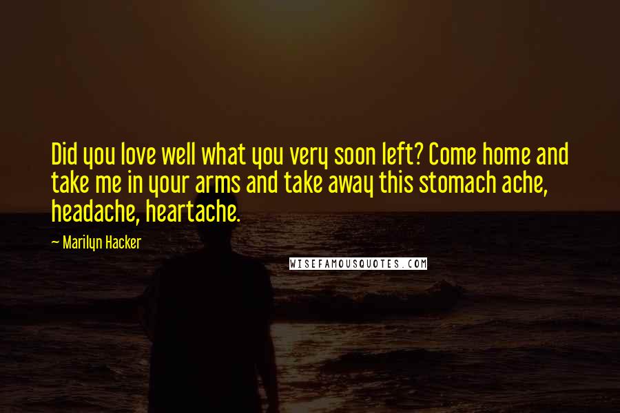 Marilyn Hacker Quotes: Did you love well what you very soon left? Come home and take me in your arms and take away this stomach ache, headache, heartache.