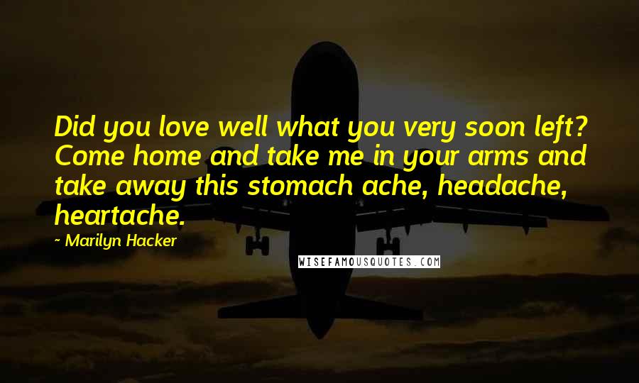 Marilyn Hacker Quotes: Did you love well what you very soon left? Come home and take me in your arms and take away this stomach ache, headache, heartache.